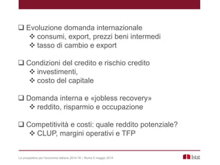  Evoluzione domanda internazionale
 consumi, export, prezzi beni intermedi
 tasso di cambio e export
 Condizioni del credito e rischio credito
 investimenti,
 costo del capitale
 Domanda interna e «jobless recovery»
 reddito, risparmio e occupazione
 Competitività e costi: quale reddito potenziale?
 CLUP, margini operativi e TFP
Le prospettive per l’economia italiana 2014-16 – Roma 5 maggio 2014
 