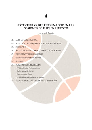 4
ESTRATEGIAS DEL ENTRENADOR EN LAS
SESIONES DE ENTRENAMIENTO
Jose María Buceta
4.1. ACTITUD CONSTRUCTIVA
4.2. DIRECCIÓN DE LOS EJERCICIOS DEL ENTRENAMIENTO
4.3. MODELADO
4.4. INSTRUCCIONES Y COMENTARIOS A LOS JUGADORES
4.5. PREGUNTAS Y RECORDATORIOS
4.6. REGISTROS DE RENDIMIENTO
4.7. FEEDBACK
4.8. MANEJO DE CONTINGENCIAS
• Utilización del Reforzamiento
• Reforzamiento Social
• Economía de Fichas
• Utilización de Estímulos Aversivos
4.9. REGISTRO DE LA CONDUCTA DEL ENTRENADOR
 