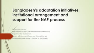 Bangladesh’s adaptation initiatives:
institutional arrangement and
support for the NAP process
Dr Fahmida Khanom
Director (Natural Resource Management and Research)
Department of Environment
Ministry fo Environment, Forest and Climate Change
Government of the People’s Republic of Bangladesh
 