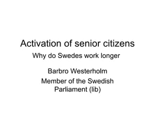 Activation of senior citizens
   Why do Swedes work longer

      Barbro Westerholm
     Member of the Swedish
        Parliament (lib)
 