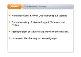 Erste Kundenerfahrungen



Pilotkunde wechselte von „Alt werkzeug auf Signavio
                          Alt“werkzeug

Erste Anwendung: Postverteilung mit Terminen und
Fristen

Fachliche Sicht detaillierter als Workflow-System-Sicht

Umdenken: Handhabung von Verzweigungen
 