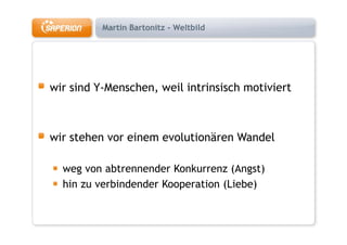 Martin Bartonitz - Weltbild




wir sind Y-Menschen, weil intrinsisch motiviert



wir stehen vor einem evolutionären Wandel

  weg von abtrennender Konkurrenz (Angst)
  hin zu verbindender Kooperation (Liebe)
 