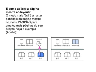 E como aplicar a página
mestre ao layout?
O modo mais fácil é arrastar
o modelo da página mestre
no menu PÁGINAS para
uma ou mais páginas do seu
projeto. Veja o exemplo
(Adobe):
 