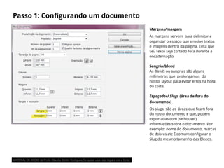 Passo 1: Conﬁgurando um documento
Margens/margem
As margens servem  para delimitar e
organizar o espaço que envolve textos
e imagens dentro da página. Evita que
seu texto seja cortado fora durante a
encadernação
Sangria/bleed
As Bleeds ou sangrias são alguns
milímetros que  prolongamos  do
nosso  layout para evitar erros na hora
do corte.
Espaçador/ Slugs (área de fora do
documento)
Os slugs  são as  áreas que ﬁcam fora
do nosso documento e que, podem
exportadas com (se houver)
informações sobre o documento. Por
exemplo: nome do documento, marcas
de dobras etc É comum conﬁgurar o
Slug do mesmo tamanho das Bleeds.
MATERIAL DE APOIO da Profa. Claudia Bordin Rodrigues Se quiser usar, seja legal e cite a fonte.
 