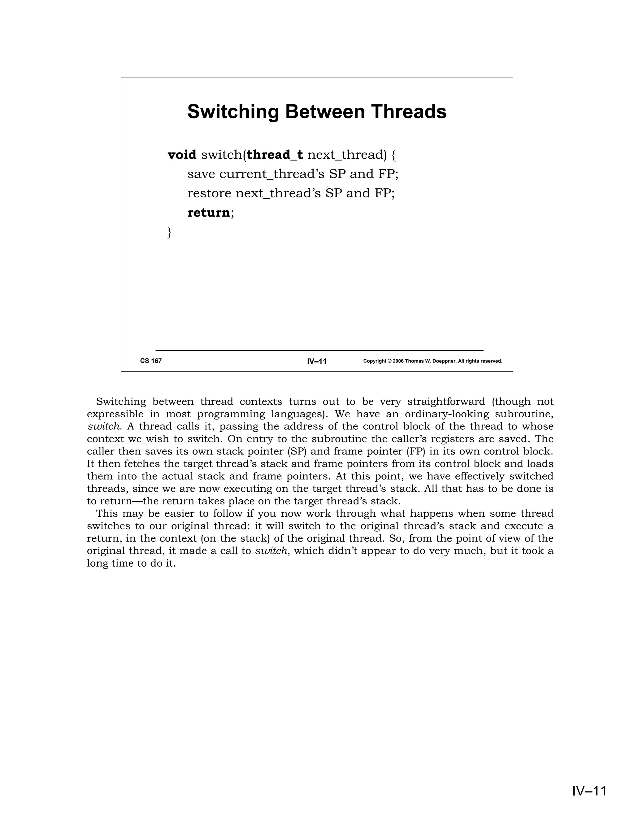 Switching Between Threads

                   void switch(thread_t next_thread) {
                      save current_thread’s SP and FP;
                      restore next_thread’s SP and FP;
                      return;
                   }




          CS 167                            IV–11       Copyright © 2006 Thomas W. Doeppner. All rights reserved.




   Switching between thread contexts turns out to be very straightforward (though not
expressible in most programming languages). We have an ordinary-looking subroutine,
switch. A thread calls it, passing the address of the control block of the thread to whose
context we wish to switch. On entry to the subroutine the caller’s registers are saved. The
caller then saves its own stack pointer (SP) and frame pointer (FP) in its own control block.
It then fetches the target thread’s stack and frame pointers from its control block and loads
them into the actual stack and frame pointers. At this point, we have effectively switched
threads, since we are now executing on the target thread’s stack. All that has to be done is
to return—the return takes place on the target thread’s stack.
   This may be easier to follow if you now work through what happens when some thread
switches to our original thread: it will switch to the original thread’s stack and execute a
return, in the context (on the stack) of the original thread. So, from the point of view of the
original thread, it made a call to switch, which didn’t appear to do very much, but it took a
long time to do it.




                                                                                                                    IV–11
 