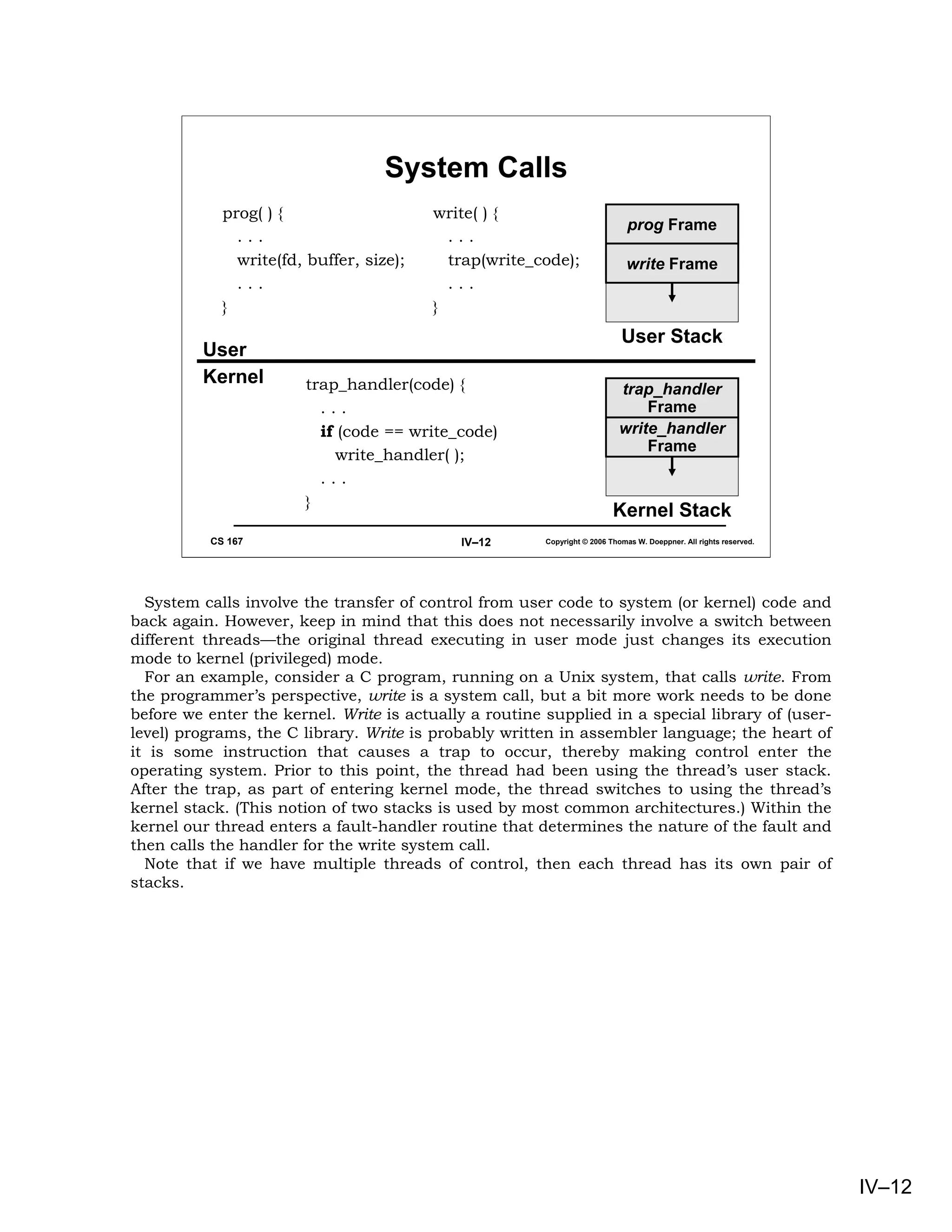 System Calls
            prog( ) {                    write( ) {
                                                                              prog Frame
              ...                          ...
              write(fd, buffer, size);     trap(write_code);                  write Frame
              ...                          ...
            }                            }
                                                                            User Stack
         User
         Kernel        trap_handler(code) {                                 trap_handler
                         ...                                                    Frame
                         if (code == write_code)                            write_handler
                                                                                Frame
                           write_handler( );
                         ...
                       }
                                                                          Kernel Stack
          CS 167                            IV–12       Copyright © 2006 Thomas W. Doeppner. All rights reserved.




  System calls involve the transfer of control from user code to system (or kernel) code and
back again. However, keep in mind that this does not necessarily involve a switch between
different threads—the original thread executing in user mode just changes its execution
mode to kernel (privileged) mode.
  For an example, consider a C program, running on a Unix system, that calls write. From
the programmer’s perspective, write is a system call, but a bit more work needs to be done
before we enter the kernel. Write is actually a routine supplied in a special library of (user-
level) programs, the C library. Write is probably written in assembler language; the heart of
it is some instruction that causes a trap to occur, thereby making control enter the
operating system. Prior to this point, the thread had been using the thread’s user stack.
After the trap, as part of entering kernel mode, the thread switches to using the thread’s
kernel stack. (This notion of two stacks is used by most common architectures.) Within the
kernel our thread enters a fault-handler routine that determines the nature of the fault and
then calls the handler for the write system call.
  Note that if we have multiple threads of control, then each thread has its own pair of
stacks.




                                                                                                                    IV–12
 