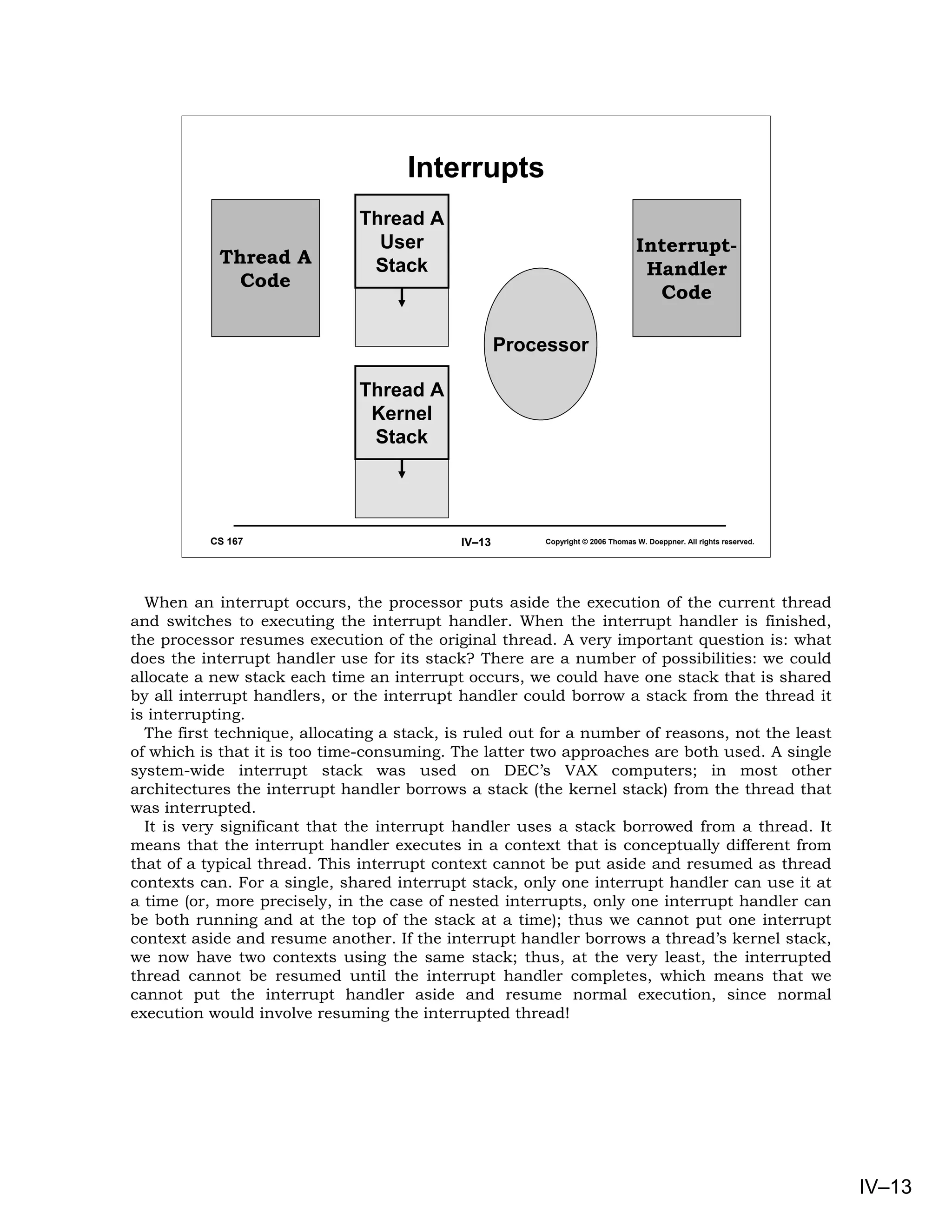 Interrupts
                              Thread A
                                User                                            Interrupt-
           Thread A            Stack                                             Handler
             Code
                                                                                  Code

                                                    Processor

                              Thread A
                               Kernel
                               Stack




          CS 167                            IV–13       Copyright © 2006 Thomas W. Doeppner. All rights reserved.




  When an interrupt occurs, the processor puts aside the execution of the current thread
and switches to executing the interrupt handler. When the interrupt handler is finished,
the processor resumes execution of the original thread. A very important question is: what
does the interrupt handler use for its stack? There are a number of possibilities: we could
allocate a new stack each time an interrupt occurs, we could have one stack that is shared
by all interrupt handlers, or the interrupt handler could borrow a stack from the thread it
is interrupting.
  The first technique, allocating a stack, is ruled out for a number of reasons, not the least
of which is that it is too time-consuming. The latter two approaches are both used. A single
system-wide interrupt stack was used on DEC’s VAX computers; in most other
architectures the interrupt handler borrows a stack (the kernel stack) from the thread that
was interrupted.
  It is very significant that the interrupt handler uses a stack borrowed from a thread. It
means that the interrupt handler executes in a context that is conceptually different from
that of a typical thread. This interrupt context cannot be put aside and resumed as thread
contexts can. For a single, shared interrupt stack, only one interrupt handler can use it at
a time (or, more precisely, in the case of nested interrupts, only one interrupt handler can
be both running and at the top of the stack at a time); thus we cannot put one interrupt
context aside and resume another. If the interrupt handler borrows a thread’s kernel stack,
we now have two contexts using the same stack; thus, at the very least, the interrupted
thread cannot be resumed until the interrupt handler completes, which means that we
cannot put the interrupt handler aside and resume normal execution, since normal
execution would involve resuming the interrupted thread!




                                                                                                                    IV–13
 