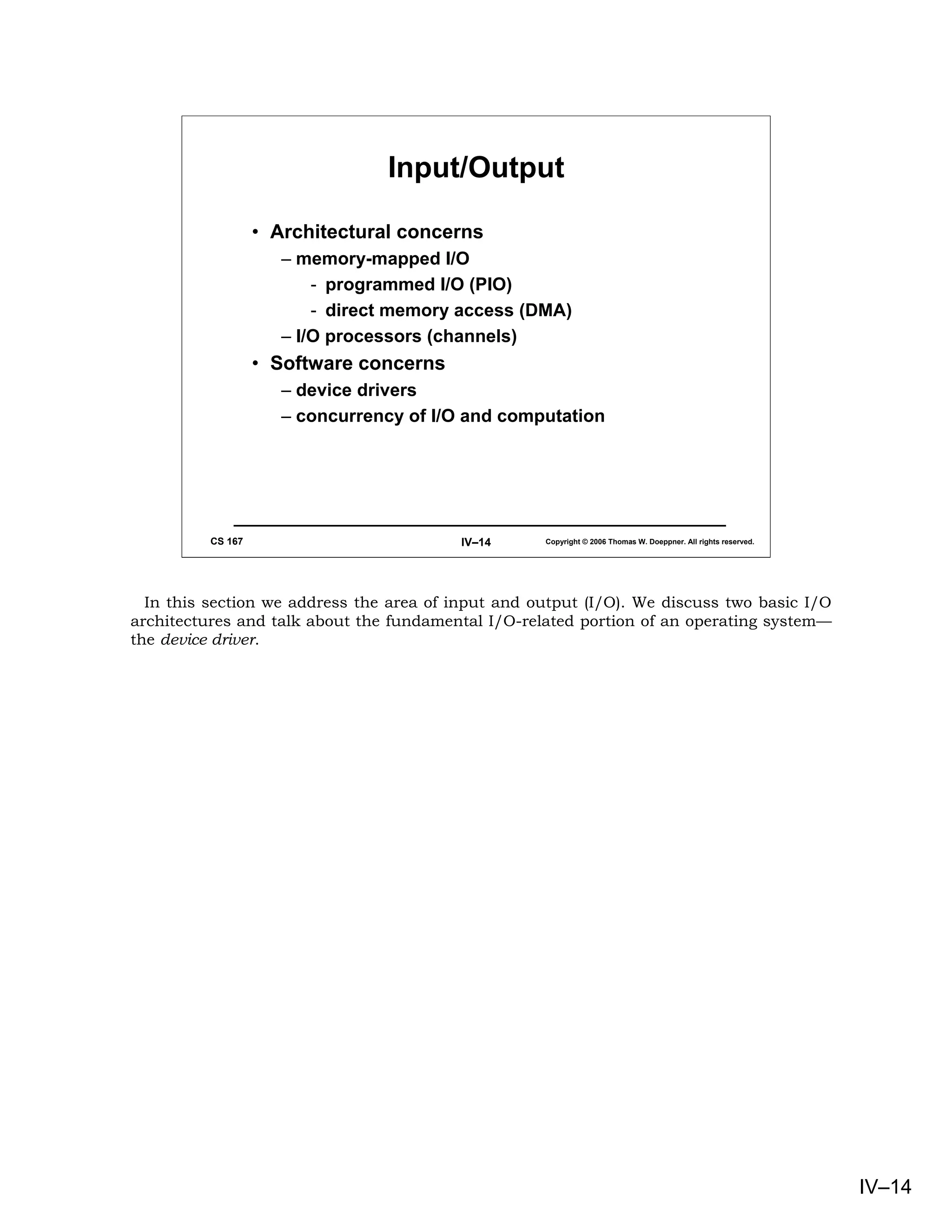 Input/Output

                   • Architectural concerns
                      – memory-mapped I/O
                          - programmed I/O (PIO)
                          - direct memory access (DMA)
                      – I/O processors (channels)
                   • Software concerns
                      – device drivers
                      – concurrency of I/O and computation




          CS 167                          IV–14     Copyright © 2006 Thomas W. Doeppner. All rights reserved.




  In this section we address the area of input and output (I/O). We discuss two basic I/O
architectures and talk about the fundamental I/O-related portion of an operating system—
the device driver.




                                                                                                                IV–14
 