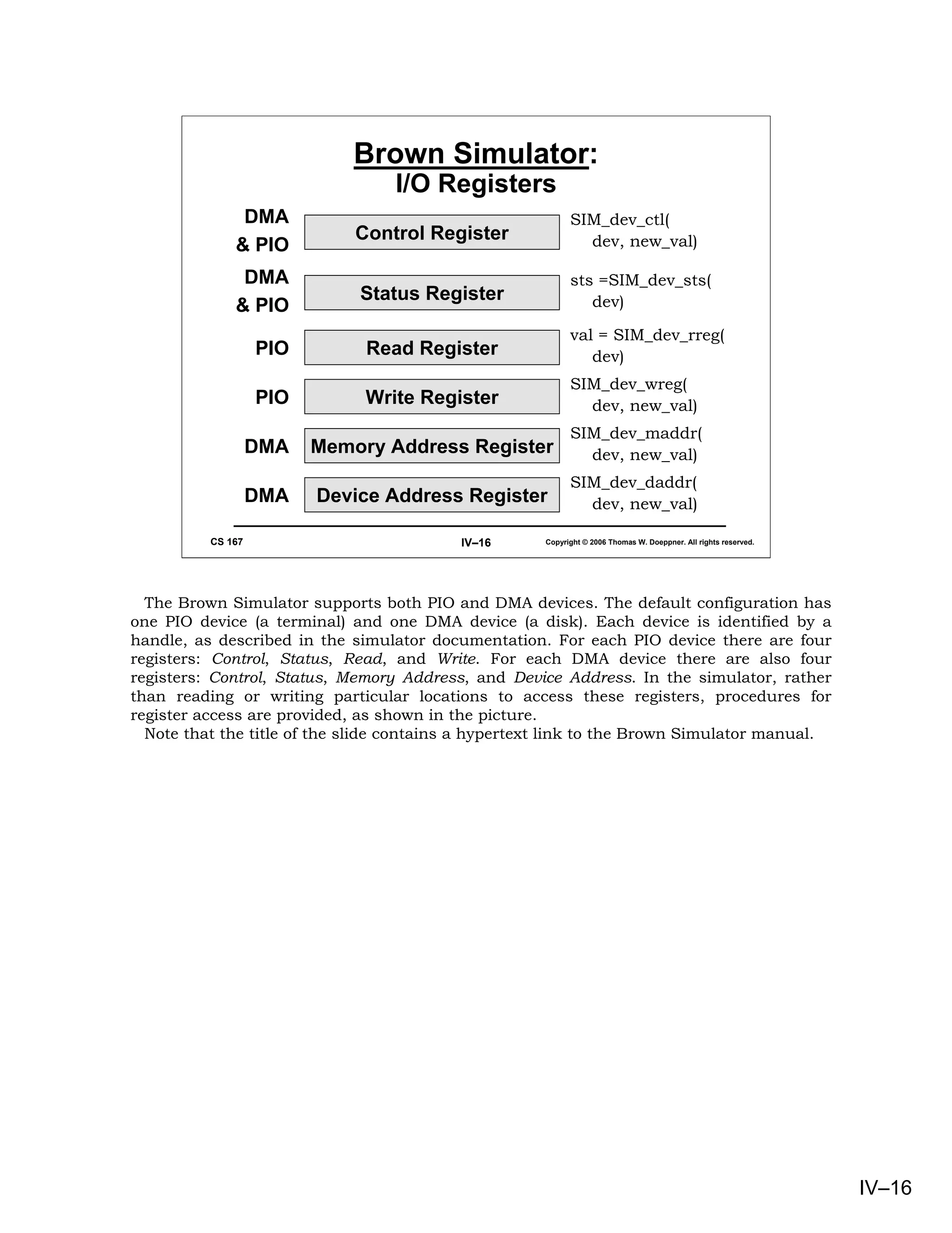 Brown Simulator:
                                  I/O Registers
               DMA                                         SIM_dev_ctl(
                             Control Register                dev, new_val)
              & PIO
               DMA                                         sts =SIM_dev_sts(
                             Status Register                  dev)
              & PIO
                                                           val = SIM_dev_rreg(
                   PIO        Read Register                   dev)
                                                           SIM_dev_wreg(
                   PIO        Write Register                 dev, new_val)
                                                           SIM_dev_maddr(
                   DMA   Memory Address Register             dev, new_val)
                                                           SIM_dev_daddr(
                   DMA   Device Address Register             dev, new_val)

          CS 167                          IV–16      Copyright © 2006 Thomas W. Doeppner. All rights reserved.




  The Brown Simulator supports both PIO and DMA devices. The default configuration has
one PIO device (a terminal) and one DMA device (a disk). Each device is identified by a
handle, as described in the simulator documentation. For each PIO device there are four
registers: Control, Status, Read, and Write. For each DMA device there are also four
registers: Control, Status, Memory Address, and Device Address. In the simulator, rather
than reading or writing particular locations to access these registers, procedures for
register access are provided, as shown in the picture.
  Note that the title of the slide contains a hypertext link to the Brown Simulator manual.




                                                                                                                 IV–16
 