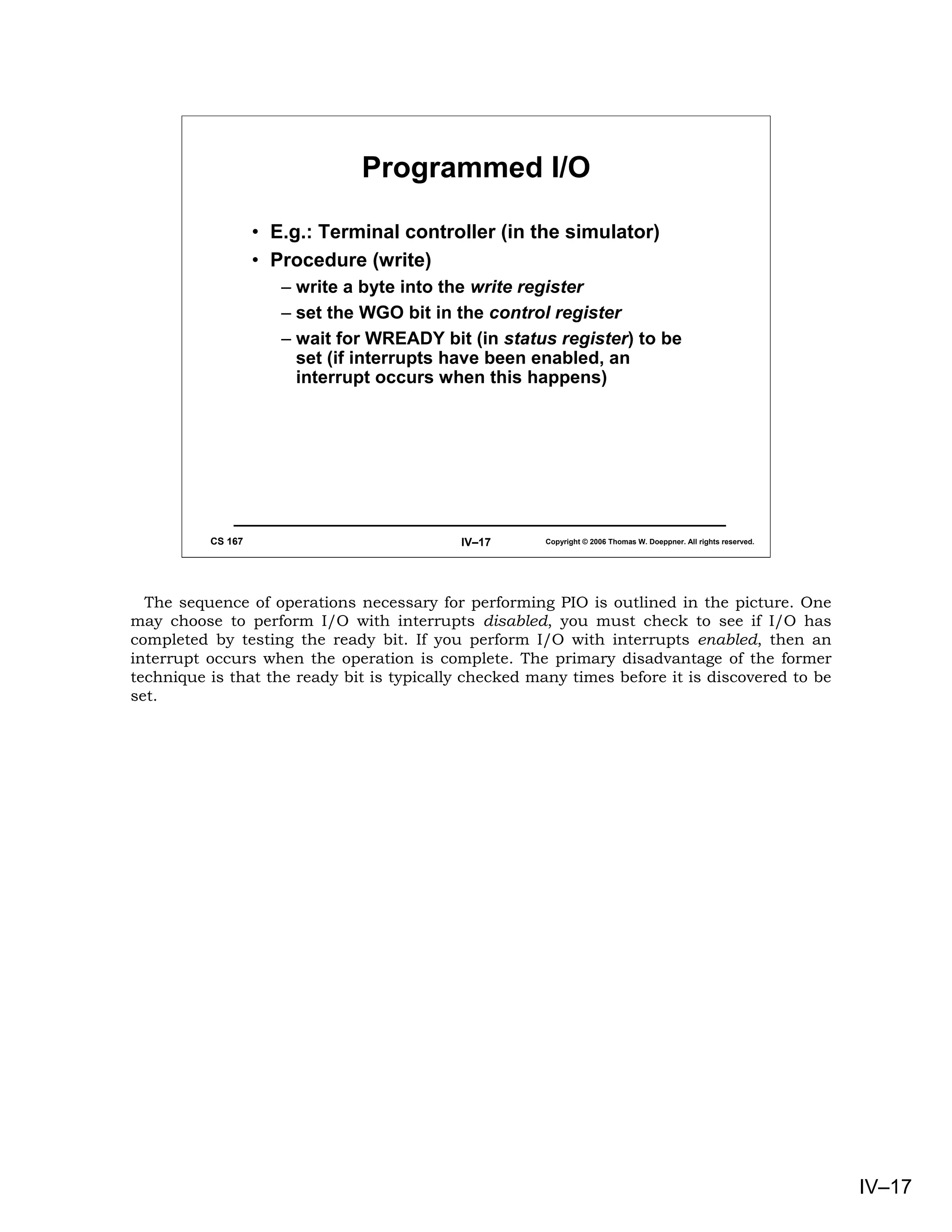 Programmed I/O

                   • E.g.: Terminal controller (in the simulator)
                   • Procedure (write)
                      – write a byte into the write register
                      – set the WGO bit in the control register
                      – wait for WREADY bit (in status register) to be
                        set (if interrupts have been enabled, an
                        interrupt occurs when this happens)




          CS 167                           IV–17       Copyright © 2006 Thomas W. Doeppner. All rights reserved.




  The sequence of operations necessary for performing PIO is outlined in the picture. One
may choose to perform I/O with interrupts disabled, you must check to see if I/O has
completed by testing the ready bit. If you perform I/O with interrupts enabled, then an
interrupt occurs when the operation is complete. The primary disadvantage of the former
technique is that the ready bit is typically checked many times before it is discovered to be
set.




                                                                                                                   IV–17
 