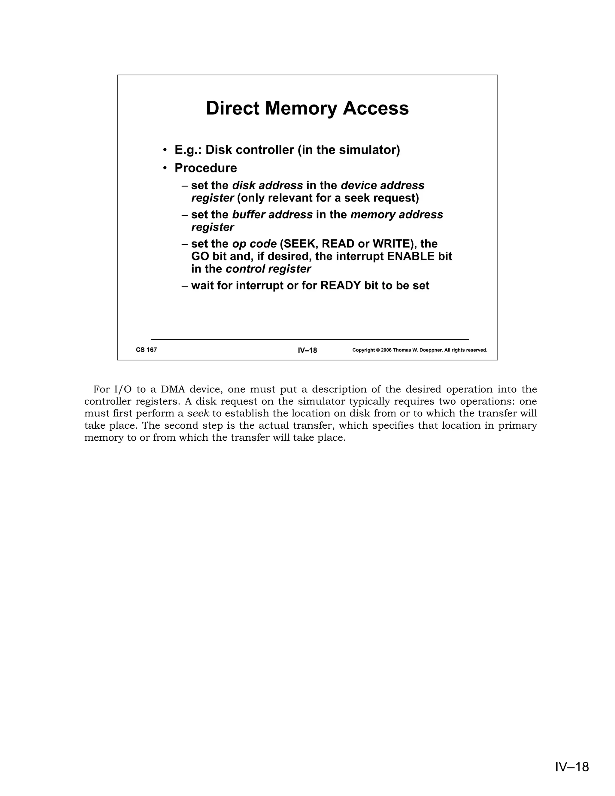Direct Memory Access

                   • E.g.: Disk controller (in the simulator)
                   • Procedure
                      – set the disk address in the device address
                        register (only relevant for a seek request)
                      – set the buffer address in the memory address
                        register
                      – set the op code (SEEK, READ or WRITE), the
                        GO bit and, if desired, the interrupt ENABLE bit
                        in the control register
                      – wait for interrupt or for READY bit to be set




          CS 167                            IV–18      Copyright © 2006 Thomas W. Doeppner. All rights reserved.




  For I/O to a DMA device, one must put a description of the desired operation into the
controller registers. A disk request on the simulator typically requires two operations: one
must first perform a seek to establish the location on disk from or to which the transfer will
take place. The second step is the actual transfer, which specifies that location in primary
memory to or from which the transfer will take place.




                                                                                                                   IV–18
 