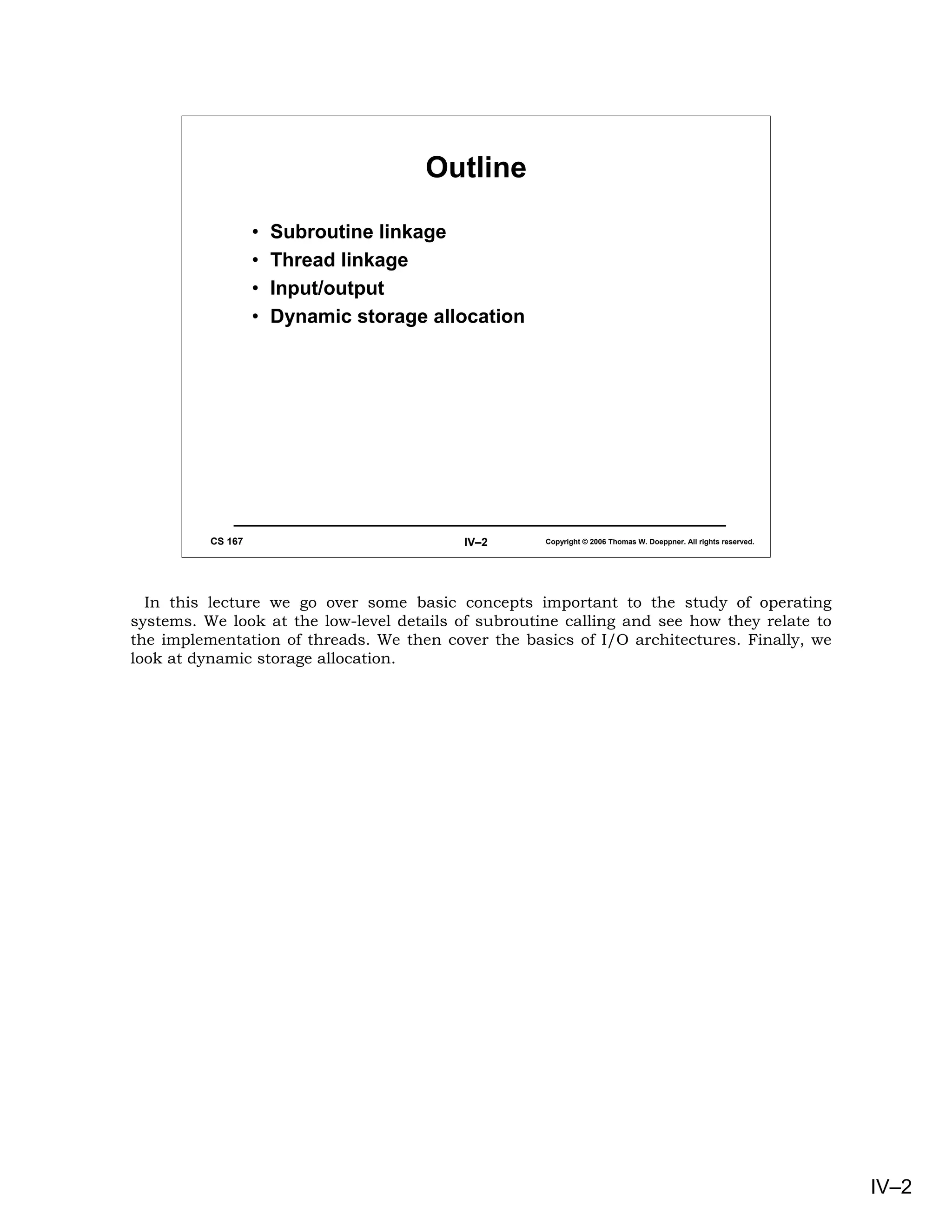 Outline

                   •   Subroutine linkage
                   •   Thread linkage
                   •   Input/output
                   •   Dynamic storage allocation




          CS 167                          IV–2       Copyright © 2006 Thomas W. Doeppner. All rights reserved.




  In this lecture we go over some basic concepts important to the study of operating
systems. We look at the low-level details of subroutine calling and see how they relate to
the implementation of threads. We then cover the basics of I/O architectures. Finally, we
look at dynamic storage allocation.




                                                                                                                 IV–2
 