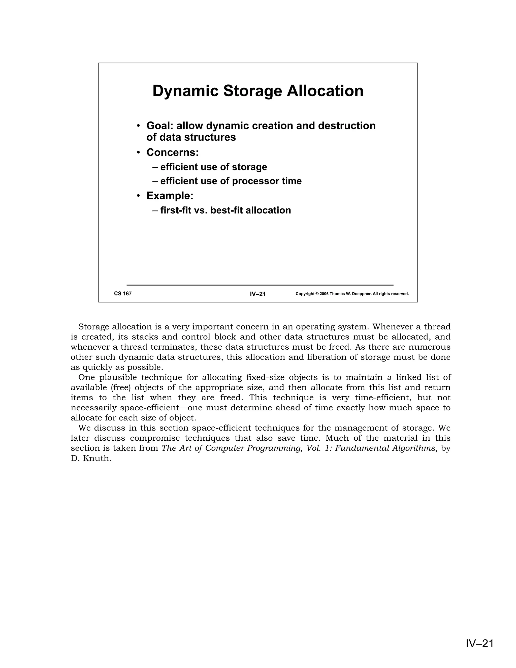Dynamic Storage Allocation

                   • Goal: allow dynamic creation and destruction
                     of data structures
                   • Concerns:
                      – efficient use of storage
                      – efficient use of processor time
                   • Example:
                      – first-fit vs. best-fit allocation




          CS 167                              IV–21         Copyright © 2006 Thomas W. Doeppner. All rights reserved.




  Storage allocation is a very important concern in an operating system. Whenever a thread
is created, its stacks and control block and other data structures must be allocated, and
whenever a thread terminates, these data structures must be freed. As there are numerous
other such dynamic data structures, this allocation and liberation of storage must be done
as quickly as possible.
  One plausible technique for allocating fixed-size objects is to maintain a linked list of
available (free) objects of the appropriate size, and then allocate from this list and return
items to the list when they are freed. This technique is very time-efficient, but not
necessarily space-efficient—one must determine ahead of time exactly how much space to
allocate for each size of object.
  We discuss in this section space-efficient techniques for the management of storage. We
later discuss compromise techniques that also save time. Much of the material in this
section is taken from The Art of Computer Programming, Vol. 1: Fundamental Algorithms, by
D. Knuth.




                                                                                                                        IV–21
 