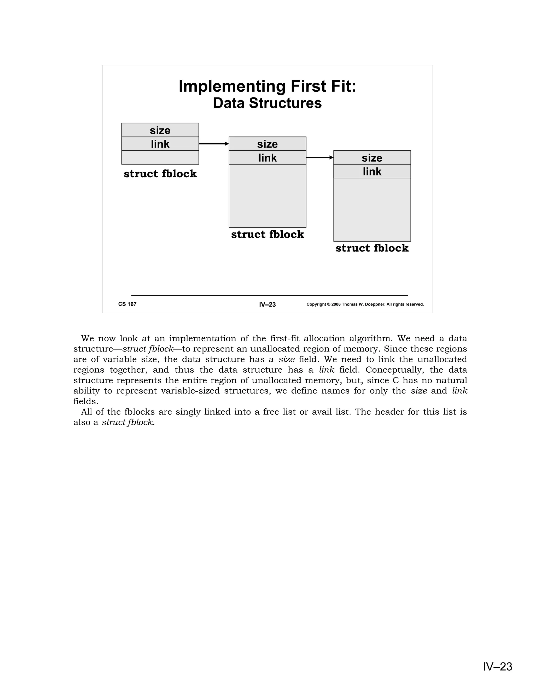 Implementing First Fit:
                                   Data Structures
                    size
                    link                      size
                                              link                                  size
            struct fblock                                                           link




                                       struct fblock
                                                                        struct fblock



           CS 167                             IV–23       Copyright © 2006 Thomas W. Doeppner. All rights reserved.




   We now look at an implementation of the first-fit allocation algorithm. We need a data
structure—struct fblock—to represent an unallocated region of memory. Since these regions
are of variable size, the data structure has a size field. We need to link the unallocated
regions together, and thus the data structure has a link field. Conceptually, the data
structure represents the entire region of unallocated memory, but, since C has no natural
ability to represent variable-sized structures, we define names for only the size and link
fields.
   All of the fblocks are singly linked into a free list or avail list. The header for this list is
also a struct fblock.




                                                                                                                      IV–23
 