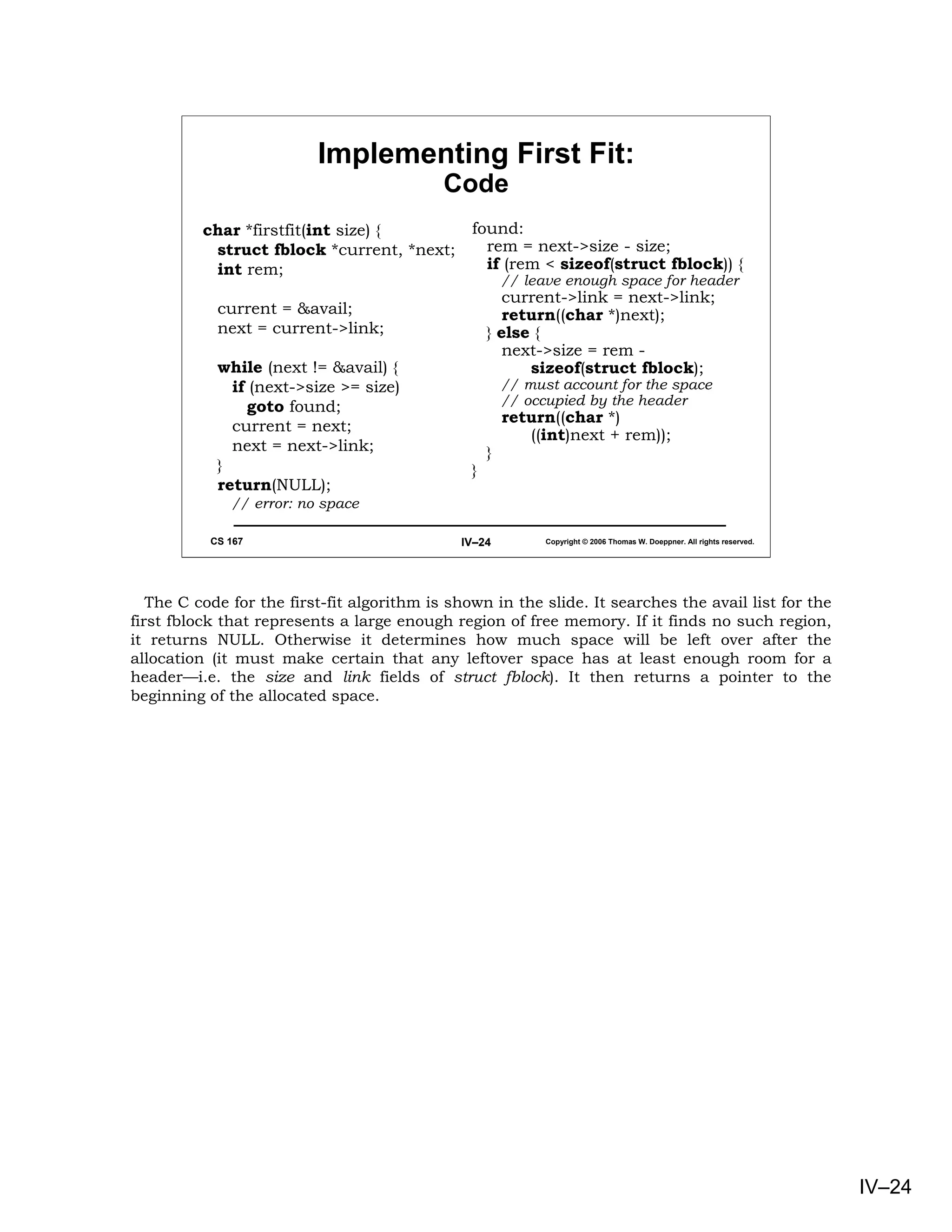 Implementing First Fit:
                                            Code
          char *firstfit(int size) {            found:
           struct fblock *current, *next;         rem = next->size - size;
           int rem;                               if (rem < sizeof(struct fblock)) {
                                                        // leave enough space for header
                                                       current->link = next->link;
            current = &avail;                          return((char *)next);
            next = current->link;                   } else {
                                                       next->size = rem -
            while (next != &avail) {                      sizeof(struct fblock);
              if (next->size >= size)                   // must account for the space
                 goto found;                            // occupied by the header
                                                        return((char *)
              current = next;
                                                           ((int)next + rem));
              next = next->link;                    }
            }                                   }
            return(NULL);
              // error: no space

           CS 167                             IV–24           Copyright © 2006 Thomas W. Doeppner. All rights reserved.




   The C code for the first-fit algorithm is shown in the slide. It searches the avail list for the
first fblock that represents a large enough region of free memory. If it finds no such region,
it returns NULL. Otherwise it determines how much space will be left over after the
allocation (it must make certain that any leftover space has at least enough room for a
header—i.e. the size and link fields of struct fblock). It then returns a pointer to the
beginning of the allocated space.




                                                                                                                          IV–24
 