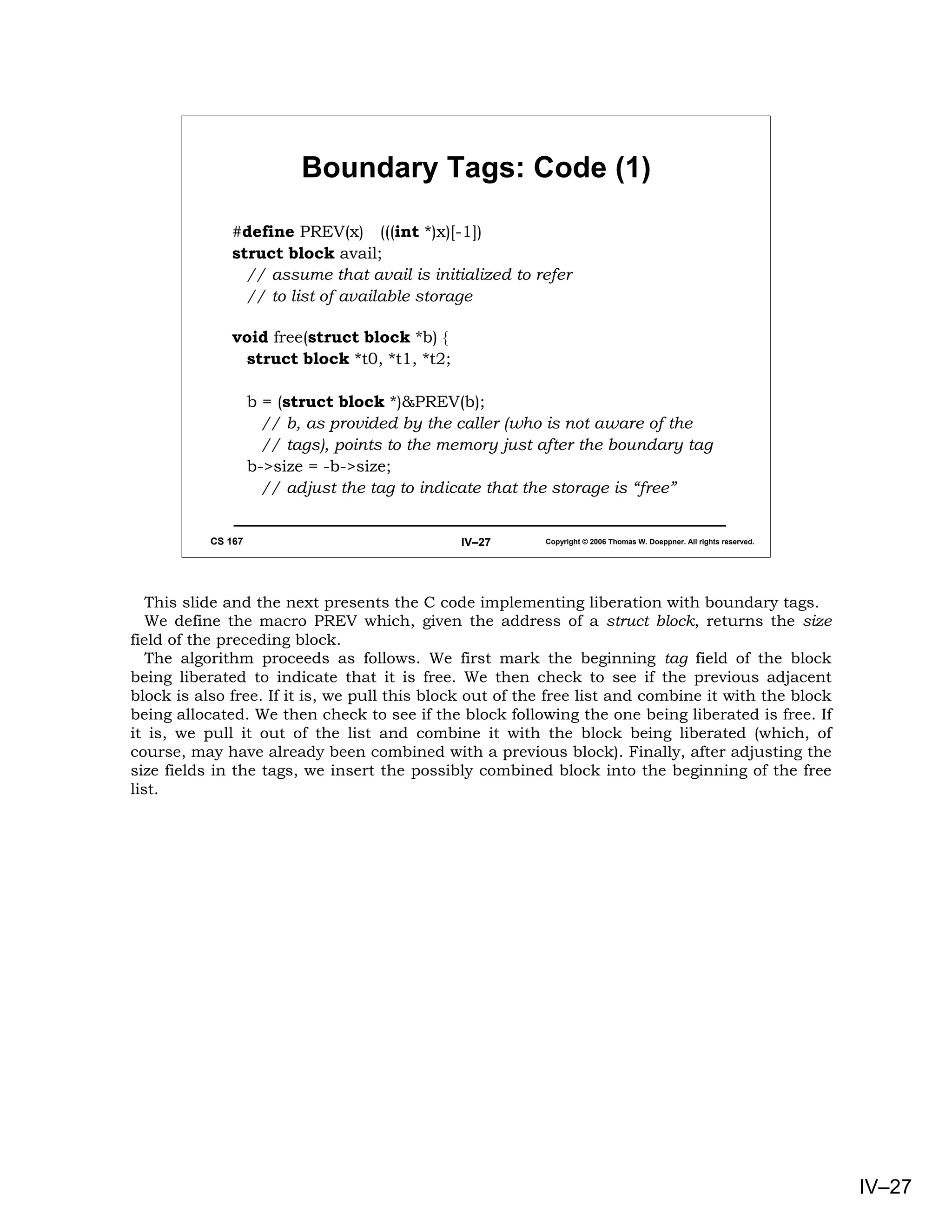 Boundary Tags: Code (1)

              #define PREV(x) (((int *)x)[-1])
              struct block avail;
                // assume that avail is initialized to refer
                // to list of available storage

              void free(struct block *b) {
               struct block *t0, *t1, *t2;

                    b = (struct block *)&PREV(b);
                      // b, as provided by the caller (who is not aware of the
                      // tags), points to the memory just after the boundary tag
                    b->size = -b->size;
                      // adjust the tag to indicate that the storage is “free”


           CS 167                              IV–27      Copyright © 2006 Thomas W. Doeppner. All rights reserved.




   This slide and the next presents the C code implementing liberation with boundary tags.
   We define the macro PREV which, given the address of a struct block, returns the size
field of the preceding block.
   The algorithm proceeds as follows. We first mark the beginning tag field of the block
being liberated to indicate that it is free. We then check to see if the previous adjacent
block is also free. If it is, we pull this block out of the free list and combine it with the block
being allocated. We then check to see if the block following the one being liberated is free. If
it is, we pull it out of the list and combine it with the block being liberated (which, of
course, may have already been combined with a previous block). Finally, after adjusting the
size fields in the tags, we insert the possibly combined block into the beginning of the free
list.




                                                                                                                      IV–27
 