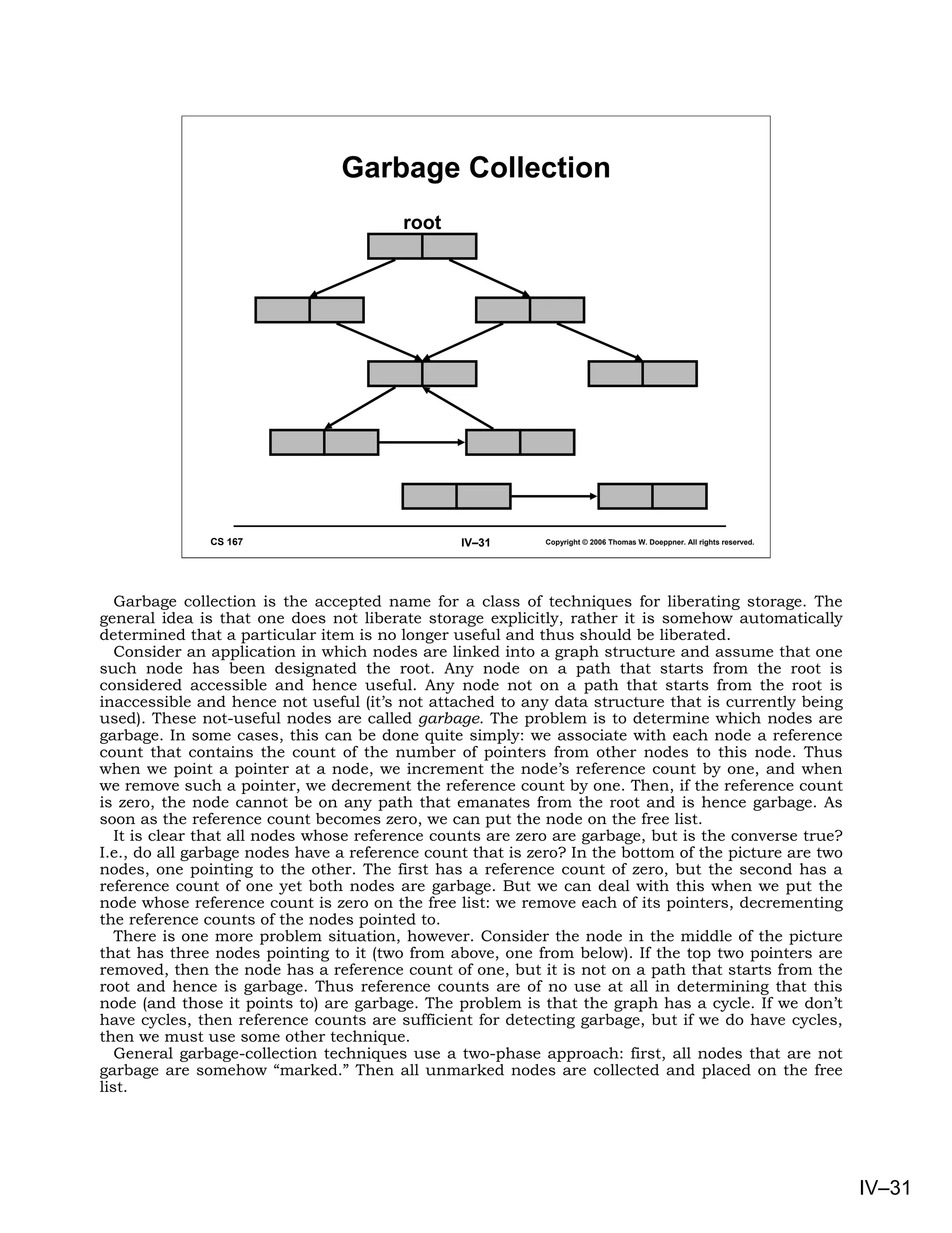 Garbage Collection
                                        root




              CS 167                            IV–31       Copyright © 2006 Thomas W. Doeppner. All rights reserved.




   Garbage collection is the accepted name for a class of techniques for liberating storage. The
general idea is that one does not liberate storage explicitly, rather it is somehow automatically
determined that a particular item is no longer useful and thus should be liberated.
   Consider an application in which nodes are linked into a graph structure and assume that one
such node has been designated the root. Any node on a path that starts from the root is
considered accessible and hence useful. Any node not on a path that starts from the root is
inaccessible and hence not useful (it’s not attached to any data structure that is currently being
used). These not-useful nodes are called garbage. The problem is to determine which nodes are
garbage. In some cases, this can be done quite simply: we associate with each node a reference
count that contains the count of the number of pointers from other nodes to this node. Thus
when we point a pointer at a node, we increment the node’s reference count by one, and when
we remove such a pointer, we decrement the reference count by one. Then, if the reference count
is zero, the node cannot be on any path that emanates from the root and is hence garbage. As
soon as the reference count becomes zero, we can put the node on the free list.
   It is clear that all nodes whose reference counts are zero are garbage, but is the converse true?
I.e., do all garbage nodes have a reference count that is zero? In the bottom of the picture are two
nodes, one pointing to the other. The first has a reference count of zero, but the second has a
reference count of one yet both nodes are garbage. But we can deal with this when we put the
node whose reference count is zero on the free list: we remove each of its pointers, decrementing
the reference counts of the nodes pointed to.
   There is one more problem situation, however. Consider the node in the middle of the picture
that has three nodes pointing to it (two from above, one from below). If the top two pointers are
removed, then the node has a reference count of one, but it is not on a path that starts from the
root and hence is garbage. Thus reference counts are of no use at all in determining that this
node (and those it points to) are garbage. The problem is that the graph has a cycle. If we don’t
have cycles, then reference counts are sufficient for detecting garbage, but if we do have cycles,
then we must use some other technique.
   General garbage-collection techniques use a two-phase approach: first, all nodes that are not
garbage are somehow “marked.” Then all unmarked nodes are collected and placed on the free
list.




                                                                                                                        IV–31
 