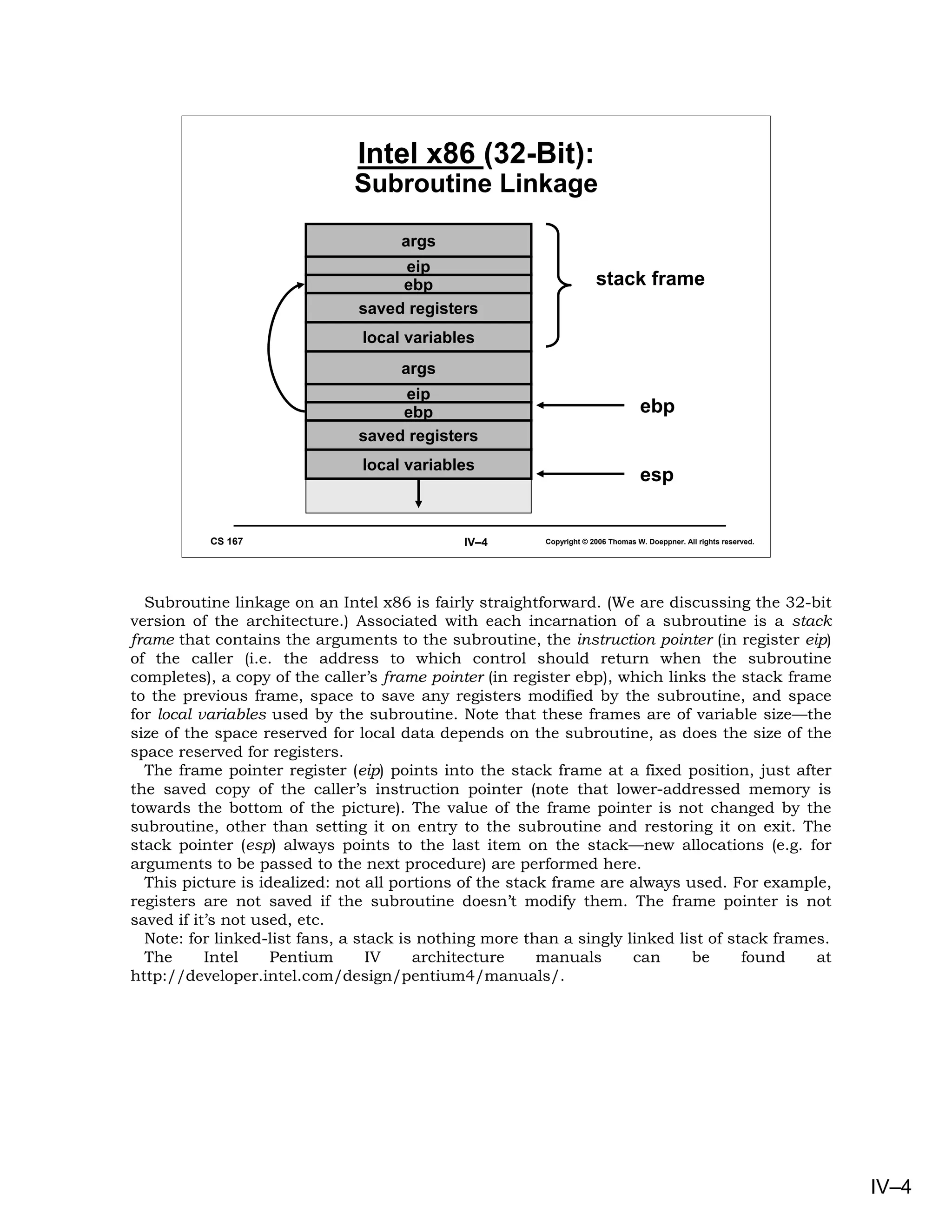 Intel x86 (32-Bit):
                              Subroutine Linkage

                                     args
                                    eip
                                    ebp                              stack frame
                               saved registers
                               local variables
                                     args
                                    eip
                                    ebp                                          ebp
                               saved registers
                               local variables
                                                                                 esp


          CS 167                             IV–4       Copyright © 2006 Thomas W. Doeppner. All rights reserved.




  Subroutine linkage on an Intel x86 is fairly straightforward. (We are discussing the 32-bit
version of the architecture.) Associated with each incarnation of a subroutine is a stack
frame that contains the arguments to the subroutine, the instruction pointer (in register eip)
of the caller (i.e. the address to which control should return when the subroutine
completes), a copy of the caller’s frame pointer (in register ebp), which links the stack frame
to the previous frame, space to save any registers modified by the subroutine, and space
for local variables used by the subroutine. Note that these frames are of variable size—the
size of the space reserved for local data depends on the subroutine, as does the size of the
space reserved for registers.
  The frame pointer register (eip) points into the stack frame at a fixed position, just after
the saved copy of the caller’s instruction pointer (note that lower-addressed memory is
towards the bottom of the picture). The value of the frame pointer is not changed by the
subroutine, other than setting it on entry to the subroutine and restoring it on exit. The
stack pointer (esp) always points to the last item on the stack—new allocations (e.g. for
arguments to be passed to the next procedure) are performed here.
  This picture is idealized: not all portions of the stack frame are always used. For example,
registers are not saved if the subroutine doesn’t modify them. The frame pointer is not
saved if it’s not used, etc.
  Note: for linked-list fans, a stack is nothing more than a singly linked list of stack frames.
  The      Intel    Pentium       IV    architecture     manuals     can     be      found    at
http://developer.intel.com/design/pentium4/manuals/.




                                                                                                                    IV–4
 