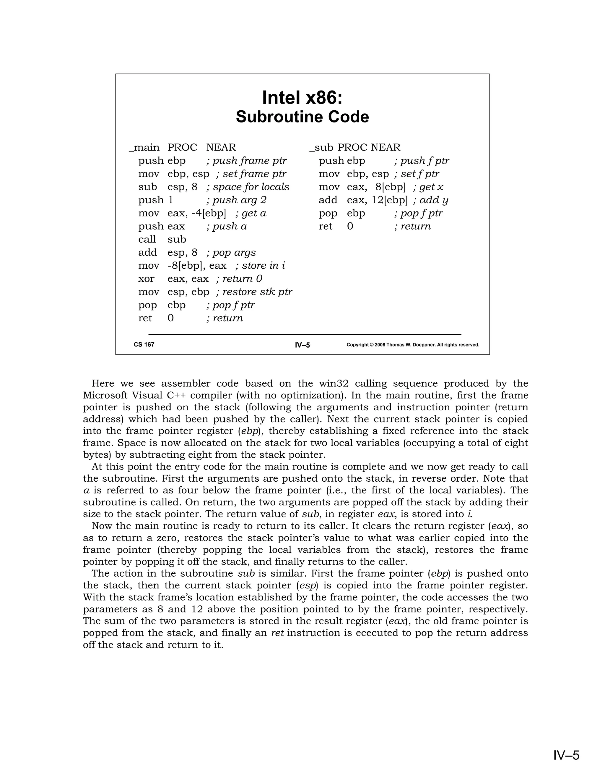 Intel x86:
                                 Subroutine Code
         _main     PROC NEAR                       _sub PROC NEAR
          push     ebp     ; push frame ptr          push ebp     ; push f ptr
          mov      ebp, esp ; set frame ptr          mov ebp, esp ; set f ptr
          sub      esp, 8 ; space for locals         mov eax, 8[ebp] ; get x
          push     1       ; push arg 2              add eax, 12[ebp] ; add y
          mov      eax, -4[ebp] ; get a              pop ebp      ; pop f ptr
          push     eax     ; push a                  ret 0        ; return
          call     sub
          add      esp, 8 ; pop args
          mov      -8[ebp], eax ; store in i
          xor      eax, eax ; return 0
          mov      esp, ebp ; restore stk ptr
          pop      ebp     ; pop f ptr
          ret      0       ; return

          CS 167                                IV–5      Copyright © 2006 Thomas W. Doeppner. All rights reserved.




  Here we see assembler code based on the win32 calling sequence produced by the
Microsoft Visual C++ compiler (with no optimization). In the main routine, first the frame
pointer is pushed on the stack (following the arguments and instruction pointer (return
address) which had been pushed by the caller). Next the current stack pointer is copied
into the frame pointer register (ebp), thereby establishing a fixed reference into the stack
frame. Space is now allocated on the stack for two local variables (occupying a total of eight
bytes) by subtracting eight from the stack pointer.
  At this point the entry code for the main routine is complete and we now get ready to call
the subroutine. First the arguments are pushed onto the stack, in reverse order. Note that
a is referred to as four below the frame pointer (i.e., the first of the local variables). The
subroutine is called. On return, the two arguments are popped off the stack by adding their
size to the stack pointer. The return value of sub, in register eax, is stored into i.
  Now the main routine is ready to return to its caller. It clears the return register (eax), so
as to return a zero, restores the stack pointer’s value to what was earlier copied into the
frame pointer (thereby popping the local variables from the stack), restores the frame
pointer by popping it off the stack, and finally returns to the caller.
  The action in the subroutine sub is similar. First the frame pointer (ebp) is pushed onto
the stack, then the current stack pointer (esp) is copied into the frame pointer register.
With the stack frame’s location established by the frame pointer, the code accesses the two
parameters as 8 and 12 above the position pointed to by the frame pointer, respectively.
The sum of the two parameters is stored in the result register (eax), the old frame pointer is
popped from the stack, and finally an ret instruction is ececuted to pop the return address
off the stack and return to it.




                                                                                                                      IV–5
 