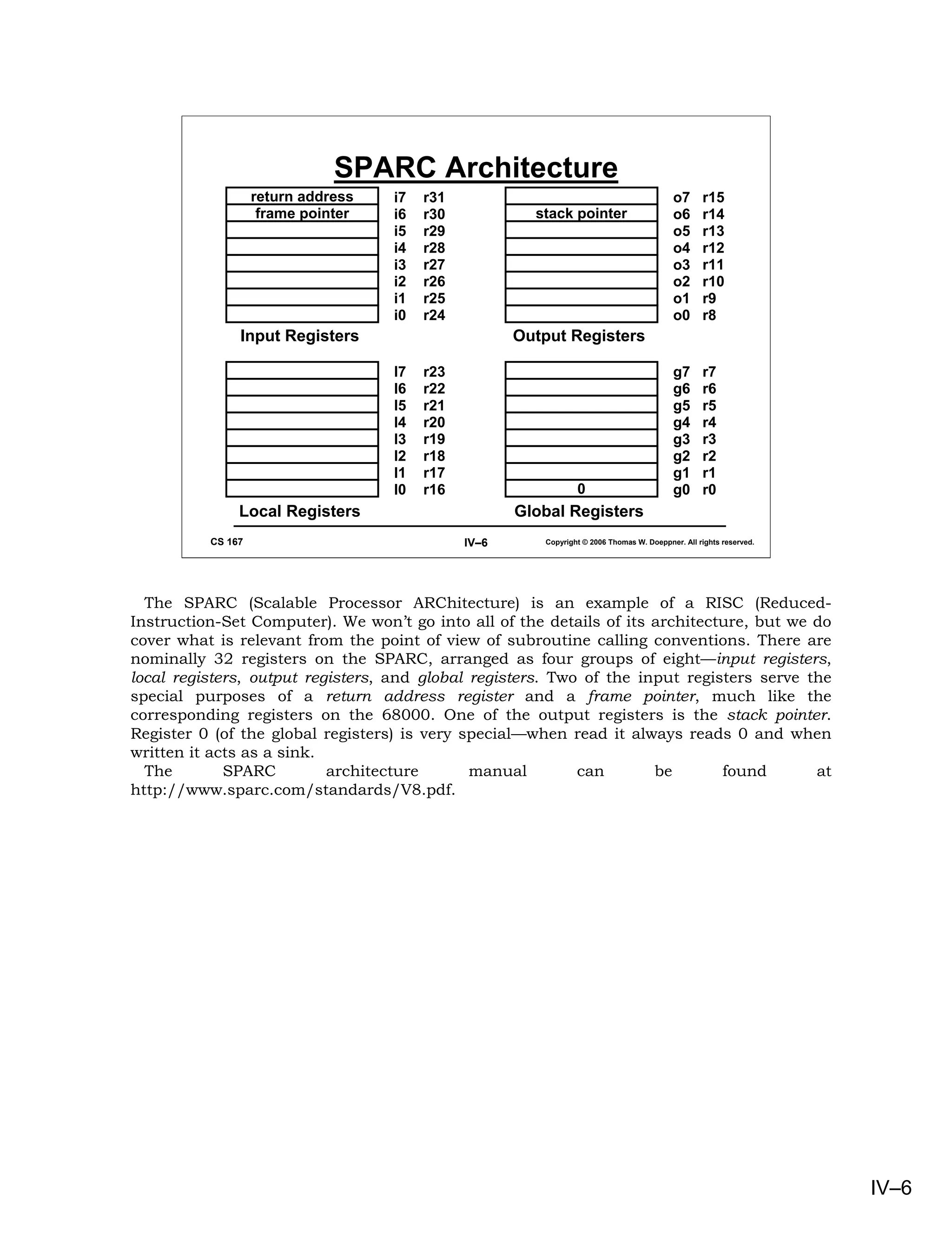 SPARC Architecture
                   return address   i7   r31                                               o7      r15
                    frame pointer   i6   r30            stack pointer                      o6      r14
                                    i5   r29                                               o5      r13
                                    i4   r28                                               o4      r12
                                    i3   r27                                               o3      r11
                                    i2   r26                                               o2      r10
                                    i1   r25                                               o1      r9
                                    i0   r24                                               o0      r8
               Input Registers                        Output Registers

                                    l7   r23                                               g7      r7
                                    l6   r22                                               g6      r6
                                    l5   r21                                               g5      r5
                                    l4   r20                                               g4      r4
                                    l3   r19                                               g3      r3
                                    l2   r18                                               g2      r2
                                    l1   r17                                               g1      r1
                                    l0   r16                     0                         g0      r0
               Local Registers                        Global Registers
          CS 167                               IV–6      Copyright © 2006 Thomas W. Doeppner. All rights reserved.




  The SPARC (Scalable Processor ARChitecture) is an example of a RISC (Reduced-
Instruction-Set Computer). We won’t go into all of the details of its architecture, but we do
cover what is relevant from the point of view of subroutine calling conventions. There are
nominally 32 registers on the SPARC, arranged as four groups of eight—input registers,
local registers, output registers, and global registers. Two of the input registers serve the
special purposes of a return address register and a frame pointer, much like the
corresponding registers on the 68000. One of the output registers is the stack pointer.
Register 0 (of the global registers) is very special—when read it always reads 0 and when
written it acts as a sink.
  The        SPARC         architecture       manual        can       be       found       at
http://www.sparc.com/standards/V8.pdf.




                                                                                                                     IV–6
 