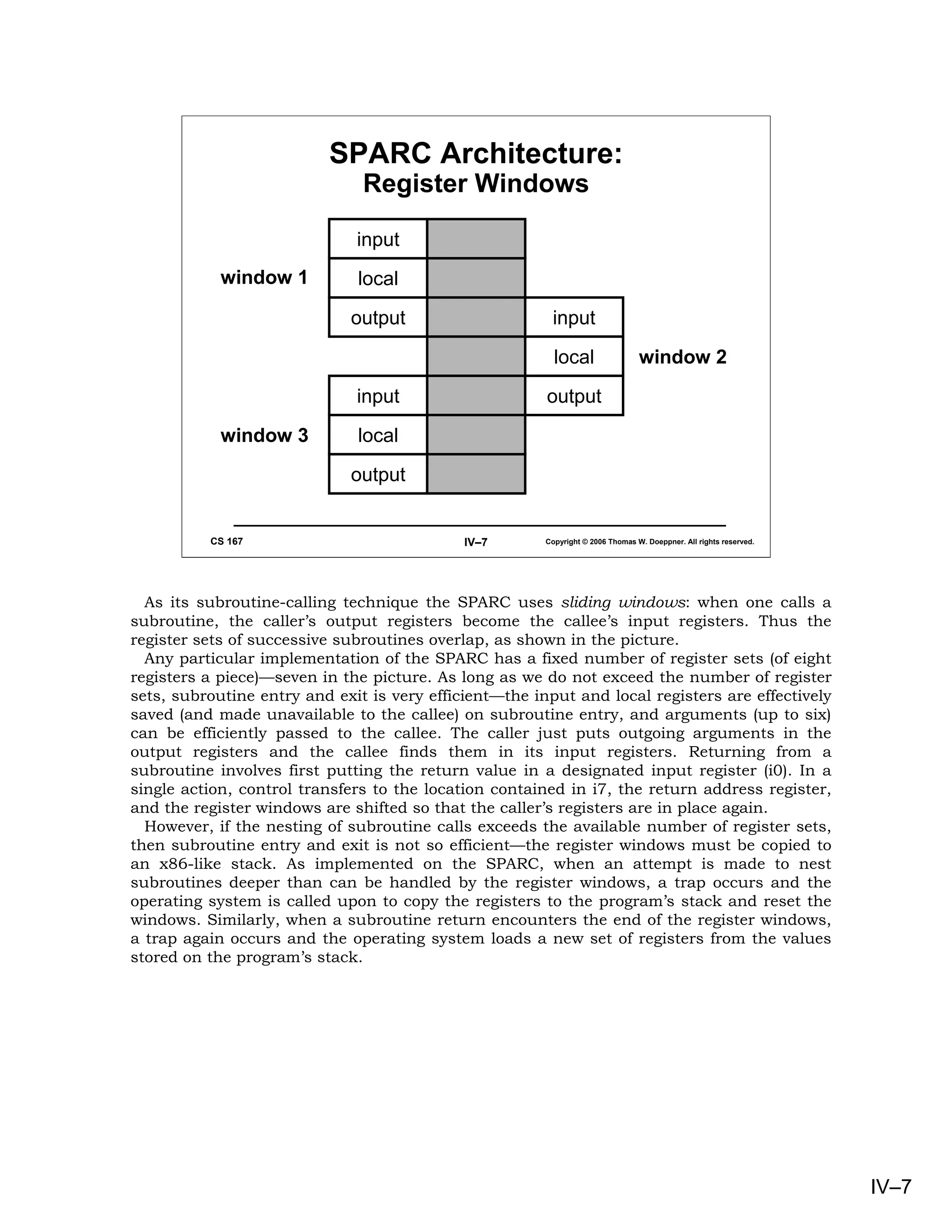 SPARC Architecture:
                               Register Windows

                              input
            window 1          local

                             output                      input

                                                          local                  window 2

                              input                     output
            window 3          local
                             output


          CS 167                             IV–7       Copyright © 2006 Thomas W. Doeppner. All rights reserved.




  As its subroutine-calling technique the SPARC uses sliding windows: when one calls a
subroutine, the caller’s output registers become the callee’s input registers. Thus the
register sets of successive subroutines overlap, as shown in the picture.
  Any particular implementation of the SPARC has a fixed number of register sets (of eight
registers a piece)—seven in the picture. As long as we do not exceed the number of register
sets, subroutine entry and exit is very efficient—the input and local registers are effectively
saved (and made unavailable to the callee) on subroutine entry, and arguments (up to six)
can be efficiently passed to the callee. The caller just puts outgoing arguments in the
output registers and the callee finds them in its input registers. Returning from a
subroutine involves first putting the return value in a designated input register (i0). In a
single action, control transfers to the location contained in i7, the return address register,
and the register windows are shifted so that the caller’s registers are in place again.
  However, if the nesting of subroutine calls exceeds the available number of register sets,
then subroutine entry and exit is not so efficient—the register windows must be copied to
an x86-like stack. As implemented on the SPARC, when an attempt is made to nest
subroutines deeper than can be handled by the register windows, a trap occurs and the
operating system is called upon to copy the registers to the program’s stack and reset the
windows. Similarly, when a subroutine return encounters the end of the register windows,
a trap again occurs and the operating system loads a new set of registers from the values
stored on the program’s stack.




                                                                                                                    IV–7
 