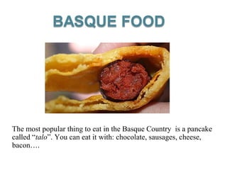 The most popular thing to eat in the Basque Country is a pancake
called “talo”. You can eat it with: chocolate, sausages, cheese,
bacon….
 