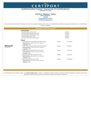 Authenticated Digital Transcript of Certifications
December 19, 2016
Clinton Walker Yates
6635 S Staples St
Apt 824
Corpus Christi TX 78413
YatesClinton@gmail.com
This real-time Certiport Digital Transcript is derived from a global database which tracks and authenticates certification exams administered by over 12,000 testing
centers worldwide.
MICROSOFT OFFICE SPECIALIST
Certifications
Microsoft Office Excel® 2010 Granted
Microsoft Office PowerPoint® 2007 Granted
Microsoft Office PowerPoint® 2010 Granted
Microsoft Office Word 2007 Granted
Microsoft Office Word 2010 Expert Granted
Exams
77-883: MOS: Microsoft Office PowerPoint 2010
Administered by: Central High School--Keller ISD
Language: English
Passed 5/12/2011
77-887: MOS: Microsoft Office Word 2010 Expert
Administered by: Central High School--Keller ISD
Language: English
Passed 5/2/2011
77-882: MOS: Microsoft Office Excel 2010
Administered by: Central High School--Keller ISD
Language: English
Passed 4/11/2011
Using Microsoft Office PowerPoint 2007
Administered by: Central High School--Keller ISD
Language: English
Passed 6/2/2010
Using Microsoft Office Word 2007
Administered by: Central High School--Keller ISD
Language: English
Passed 5/28/2010
For information about Certiport, please visit www.certiport.com. Certiport is the leading provider of global, performance-based certification programs and services
designed to enable individual success and lifetime advancement through certification.
 