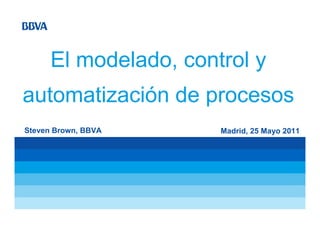 El modelado, control y
automatización de procesos
Steven Brown, BBVA     Madrid, 25 Mayo 2011
 