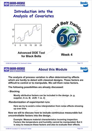 Page 1/1503 BB W4 Covariates 07, D. Szemkus/H. Winkler
2520151050
10
5
0
Introduction into the
Analysis of Covariates
Advanced DOE Tool
for Black Belts Week 4
Page 2/1503 BB W4 Covariates 07, D. Szemkus/H. Winkler
The analysis of process variation is often determined by effects
which are hardly to detect with classical designs. These factors are
difficult to control or to manipulate. We call them noise factors.
The following possibilities are already discussed:
• Blocking
Mostly attributive factors can be included in the design. (e. g.
supplier; A vs. B; shift: 1 vs. 2)
•Randomization of experimental runs
Here we try to avoid a miss interpretation from noise effects showing
up over time.
Now we will to discuss how to include continuous measurable but
uncontrollable factors into the design.
Example: Measure material characteristics incoming inspection.
Factors like temperature and humidity cannot be manipulated. But it
is easy to measure these factors and also to evaluate their effects.
About this Module
 