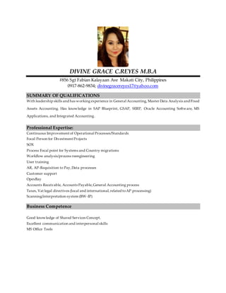 DIVINE GRACE C.REYES M.B.A
#856 Sgt Fabian Kalayaan Ave Makati City, Philippines
0917-862-9834; divinegracereyes17@yahoo.com
SUMMARY OF QUALIFICATIONS
With leadership skills and has working experience in General Accounting, Master Data Analysis and Fixed
Assets Accounting. Has knowledge in SAP Blueprint, GSAP, SERP, Oracle Accounting Software, MS
Applications, and Integrated Accounting.
Professional Expertise:
Continuous Improvement of Operational Processes/Standards
Focal Person for Divestment Projects
SOX
Process Focal point for Systems and Country migrations
Workflow analysis/process reengineering
User training
AR, AP-Requisition to Pay,Data processes
Customer support
OpexBay
Accounts Receivable, Accounts Payable,General Accounting process
Taxes, Vat legal directives (local and international,related toAP processing)
Scanning/interpretation system (BW-IP)
Business Competence
Good knowledge of Shared Services Concept.
Excellent communication and interpersonal skills
MS Office Tools
 
