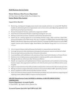 Shell Business Service Centre
Master Reference Data-Finance Department
22nd Floor Solaris One Bldg 130 Dela Rosa St.Makati City
Senior Master Data Analyst
August 2010 to May 2015
 Reviewing, creating and changing source master data records and forms in various SAP BluePrint
modules by determining business requirements such as Cost centers, Joint Operating Agreement and
Joint Ventures for Upstream Americas.
 Process Focal point for Systems and Country migrations to GSAP
 Focal Person for Divestment Projects conducting trainings for new users
 Develop master data processes, standards and maintain documentation.
 Global role for creating requests for all Accounting function using a Web work flow called UWL
(Universal Worklist of the Shell Portal). The role is assigned in GSOM (Global Standard Operating
Model) toFO (Finance Operation)staff based in Chennai tomanage all GSAP countries accounts MRD
request creation such as General Ledger, Bank Master, Cost Element Group and Financial Statement
Version.
 Act as Liaison to finance staff and business focal points to communicate and clarify data.
 Leverage best practice data maintenance techniques from businesses internal and external to Shell.
 Ensure prompt and accurate data entry of business information.
 Locate problems and troubleshoot with assistance of Team Lead, Control Analyst, or Process Owner.
 Perform review of desk processes and procedures to look for possible system enhancements.
 Manage the delivery of the team’s Key Performance Metrics.
 Handle new migrations and implementation to finance operation data and coordinatesystem testing,
business impact, data requirements and liaise with other business areas from different centers across
the globe
 Supervise team and ensure that desk procedures and practices continue to be relevant and up to da te
 Manage escalations and providetimely resolutions on issues from different ERPs operated by theteam
 Ensure compliance to SOX controls and other business controls.
 Focus on Continuous Improvements of standard process design and createsolution in integr atingand
aligning systems (different ERPs) to improve manual processes.
ABS-CBN Shared Services Center Ltd-ROHQ (a subsidiary of ABS-CBN BRODCASTING
CORPORATION
Finance Department-Accounts Payable
11th Floor ELJCC, Sgt. Esguerra Drive, Quezon City
Accounts Expense Specialist-April 2009 to July 2010
 