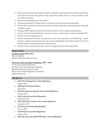  Receives purchaseinvoices from the vendors and performs matchingof the product and quantity
of the purchase order and goods receipt against the vendor invoice to ensure validity of the
purchase transaction.
 Resolves pricing differences with vendors.
 Processes payments on a timely basis, to avoid incurrence of interests and penalties.
 Ensures that monthly activities areaccurately recorded in theproper accountingmonth duringend
of month closing.
 Parking of RFP (request for payment) documents based on their supporting documents.
 Process invoice for Purchase Order: with price variance, without price variance and Blanket PO
 Process invoice for importations
 Process Invoice and Payment sub process involves the processing of the following: vendor
invoices, requests-for-payments, and cash advance liquidations and reimbursement of TV and
Radio program funds including sponsored prod cost.
 Perform 3-way matching for trade invoices via Logistics Invoice Verification (LIV).
EDUCATION
San Beda College (2009 -2012)
Mendiola Manila
Master in Business Administration
University of the Assumption-Pampanga (2005 – 2009)
11th Avenue UnisiteSubdivision
Del Pilar City of San Fernando, Pampanga
Bachelor of Business Administration
Major in Financial Management Accounting
Leadership Award
PROJECTS
 Shell VIVA Energy Process Data Migrations
August 2014
 Shell Italy Divestment Project
April 2014
 Shell Development Australia Process Data Migrations
January 2014
 Shell Turkey Process Data Migrations
September 2013
 Shell GEELONG Property Process Data Migrations
September 2013
 GSAP ECC6 SYSTEM MIGRATIONS
January 2012
 Shell Dubai Process Data Migrations
January 2012
 Shell Opex Bay and Global PMR Opex Process Migrations
 