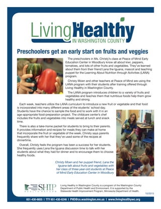 Preschoolers get an early start on fruits and veggies
Living Healthy in Washington County is a program of the Washington County
Department of Public Health and Environment. It is supported by the
Statewide Health Improvement Program, Minnesota Department of Health.
The preschoolers in Ms. Christy’s class at Peace of Mind Early
Education Center in Woodbury know all about kiwi, peppers,
tomatoes, and lots of other fruits and vegetables. They’ve learned
about them from their friend Lana the Iguana, mascot and teaching
puppet for the Learning About Nutrition through Activities (LANA)
program.
Christy Moen and other teachers at Peace of Mind are using the
LANA program with their students after training offered through
Living Healthy in Washington County.
The LANA program introduces children to a variety of fruits and
vegetables and teaches them that nutritious foods help them grow
healthy and strong.
Each week, teachers utilize the LANA curriculum to introduce a new fruit or vegetable and that food
is incorporated into many different areas of the students’ school day.
Students have the chance to sample the food and to work with it in an
age-appropriate food-preparation project. The childcare center’s chef
includes the fruits and vegetables into meals served at lunch and snack
time.
There is also a take-home packet for students to bring to their parents.
It provides information and recipes for meals they can make at home
that incorporate the fruit or vegetable of the week. Christy says parents
frequently share with her that they’ve used some of the recipes at
dinnertime.
Overall, Christy feels the program has been a success for her students.
She frequently uses Lana the Iguana discussion time to talk with her
students about what they had for dinner and to encourage them to choose
healthy foods.
Christy Moen and her puppet friend, Lana the
Iguana talk about fruits and vegetables with
her class of three-year-old students at Peace
of Mind Early Education Center in Woodbury
651-430-6655 | TTY 651-430-6246 | PHE@co.washington.mn.us | www.livinghealthywc.org
10/2015
 