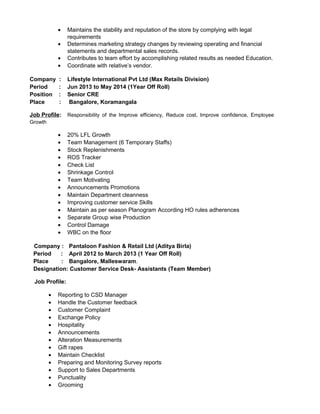 • Maintains the stability and reputation of the store by complying with legal
requirements
• Determines marketing strategy changes by reviewing operating and financial
statements and departmental sales records.
• Contributes to team effort by accomplishing related results as needed Education.
• Coordinate with relative’s vendor.
Company : Lifestyle International Pvt Ltd (Max Retails Division)
Period : Jun 2013 to May 2014 (1Year Off Roll)
Position : Senior CRE
Place : Bangalore, Koramangala
Job Profile: Responsibility of the Improve efficiency, Reduce cost, Improve confidence, Employee
Growth
• 20% LFL Growth
• Team Management (6 Temporary Staffs)
• Stock Replenishments
• ROS Tracker
• Check List
• Shrinkage Control
• Team Motivating
• Announcements Promotions
• Maintain Department cleanness
• Improving customer service Skills
• Maintain as per season Planogram According HO rules adherences
• Separate Group wise Production
• Control Damage
• WBC on the floor
Company : Pantaloon Fashion & Retail Ltd (Aditya Birla)
Period : April 2012 to March 2013 (1 Year Off Roll)
Place : Bangalore, Malleswaram.
Designation: Customer Service Desk- Assistants (Team Member)
Job Profile:
• Reporting to CSD Manager
• Handle the Customer feedback
• Customer Complaint
• Exchange Policy
• Hospitality
• Announcements
• Alteration Measurements
• Gift rapes
• Maintain Checklist
• Preparing and Monitoring Survey reports
• Support to Sales Departments
• Punctuality
• Grooming
 