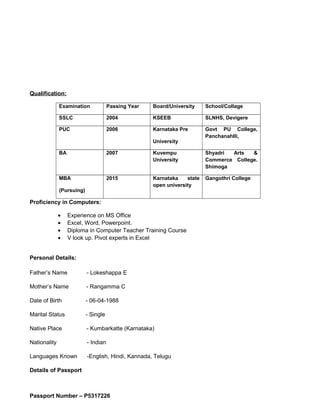 Qualification:
Examination Passing Year Board/University School/Collage
SSLC 2004 KSEEB SLNHS, Devigere
PUC 2006 Karnataka Pre
University
Govt PU College,
Panchanahlli,
BA 2007 Kuvempu
University
Shyadri Arts &
Commerce College.
Shimoga
MBA
(Pursuing)
2015 Karnataka state
open university
Gangothri College
Proficiency in Computers:
• Experience on MS Office
• Excel, Word, Powerpoint.
• Diploma in Computer Teacher Training Course
• V look up. Pivot experts in Excel
Personal Details:
Father’s Name - Lokeshappa E
Mother’s Name - Rangamma C
Date of Birth - 06-04-1988
Marital Status - Single
Native Place - Kumbarkatte (Karnataka)
Nationality - Indian
Languages Known -English, Hindi, Kannada, Telugu
Details of Passport
Passport Number – P5317226
 