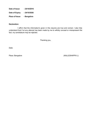 Date of Issue - 25/10/2016
Date of Expiry - 24/10/2026
Place of Issue - Bangalore
Declaration:
I affirm that the information's given in this resume are true and correct. I also fully
understand that if at any attempt has been made by me to wilfully conceal or misrepresent the
fact, my candidature may be rejected.
Thanking you,
Date:
Place: Bangalore (KALLESHAPPA L)
 