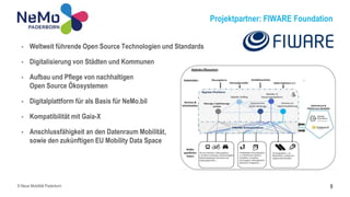 Projektpartner: FIWARE Foundation
9
• Weltweit führende Open Source Technologien und Standards
• Digitalisierung von Städten und Kommunen
• Aufbau und Pflege von nachhaltigen
Open Source Ökosystemen
• Digitalplattform für als Basis für NeMo.bil
• Kompatibilität mit Gaia-X
• Anschlussfähigkeit an den Datenraum Mobilität,
sowie den zukünftigen EU Mobility Data Space
© Neue Mobilität Paderborn
 