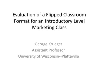 Evaluation of a Flipped Classroom
Format for an Introductory Level
Marketing Class
George Krueger
Assistant Professor
University of Wisconsin--Platteville
 
