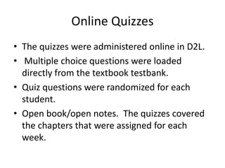Online Quizzes
• The quizzes were administered online in D2L.
• Multiple choice questions were loaded
directly from the textbook testbank.
• Quiz questions were randomized for each
student.
• Open book/open notes. The quizzes covered
the chapters that were assigned for each
week.
 