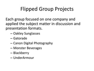 Flipped Group Projects
Each group focused on one company and
applied the subject matter in discussion and
presentation formats.
– Oakley Sunglasses
– Gatorade
– Canon Digital Photography
– Monster Beverages
– Blackberry
– UnderArmour
 