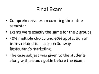 Final Exam
• Comprehensive exam covering the entire
semester.
• Exams were exactly the same for the 2 groups.
• 40% multiple choice and 60% application of
terms related to a case on Subway
Restaurant’s marketing.
• The case subject was given to the students
along with a study guide before the exam.
 