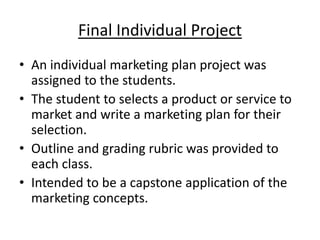 Final Individual Project
• An individual marketing plan project was
assigned to the students.
• The student to selects a product or service to
market and write a marketing plan for their
selection.
• Outline and grading rubric was provided to
each class.
• Intended to be a capstone application of the
marketing concepts.
 