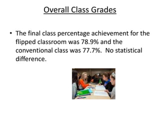 Overall Class Grades
• The final class percentage achievement for the
flipped classroom was 78.9% and the
conventional class was 77.7%. No statistical
difference.
 