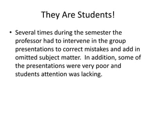 They Are Students!
• Several times during the semester the
professor had to intervene in the group
presentations to correct mistakes and add in
omitted subject matter. In addition, some of
the presentations were very poor and
students attention was lacking.
 