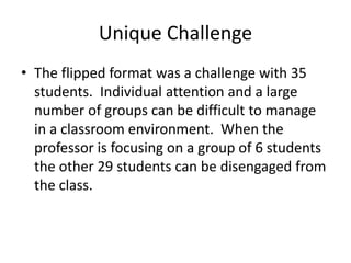 Unique Challenge
• The flipped format was a challenge with 35
students. Individual attention and a large
number of groups can be difficult to manage
in a classroom environment. When the
professor is focusing on a group of 6 students
the other 29 students can be disengaged from
the class.
 