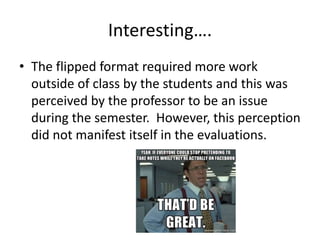 Interesting….
• The flipped format required more work
outside of class by the students and this was
perceived by the professor to be an issue
during the semester. However, this perception
did not manifest itself in the evaluations.
 