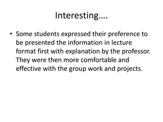 Interesting….
• Some students expressed their preference to
be presented the information in lecture
format first with explanation by the professor.
They were then more comfortable and
effective with the group work and projects.
 