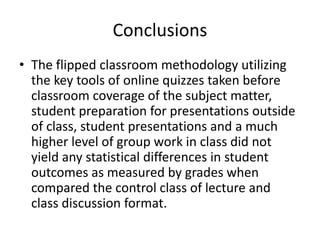 Conclusions
• The flipped classroom methodology utilizing
the key tools of online quizzes taken before
classroom coverage of the subject matter,
student preparation for presentations outside
of class, student presentations and a much
higher level of group work in class did not
yield any statistical differences in student
outcomes as measured by grades when
compared the control class of lecture and
class discussion format.
 