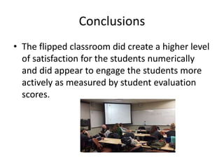 Conclusions
• The flipped classroom did create a higher level
of satisfaction for the students numerically
and did appear to engage the students more
actively as measured by student evaluation
scores.
 
