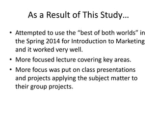 As a Result of This Study…
• Attempted to use the “best of both worlds” in
the Spring 2014 for Introduction to Marketing
and it worked very well.
• More focused lecture covering key areas.
• More focus was put on class presentations
and projects applying the subject matter to
their group projects.
 